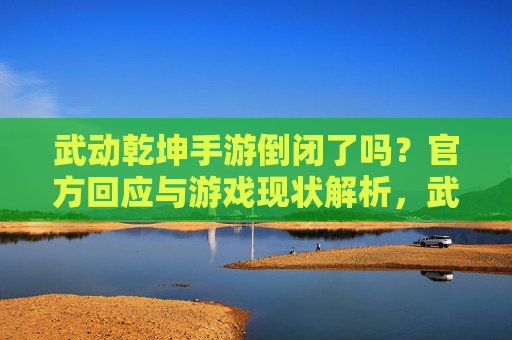 武动乾坤手游倒闭了吗？官方回应与游戏现状解析，武动乾坤手游倒闭了吗？官方回应与游戏现状解析