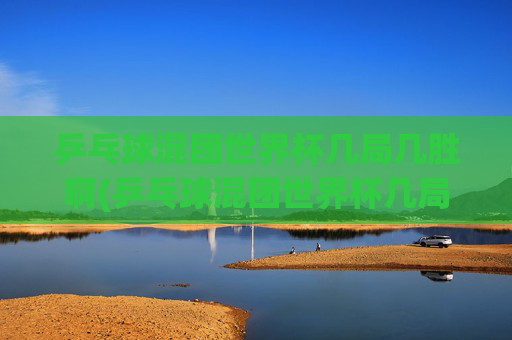 乒乓球混团世界杯几局几胜啊(乒乓球混团世界杯几局几胜啊视频)