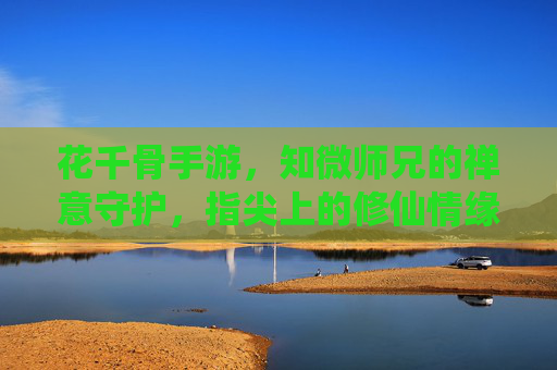 花千骨手游，知微师兄的禅意守护，指尖上的修仙情缘，花千骨手游，知微师兄禅意守护，指尖上的修仙情缘