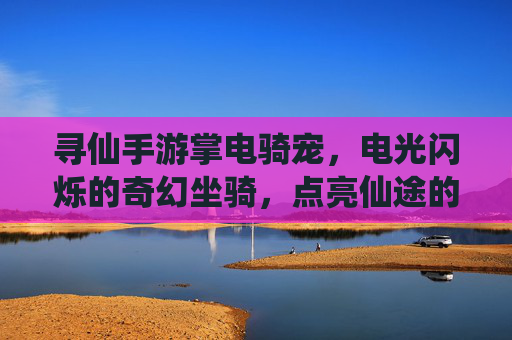 寻仙手游掌电骑宠,电光闪烁的奇幻坐骑,点亮仙途的灵动伙伴,寻仙手游掌电骑宠,电光闪烁的奇幻坐骑,点亮仙途的灵动伙伴