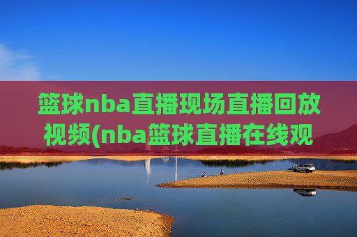 篮球nba直播现场直播回放视频(nba篮球直播在线观看高清直播视频)