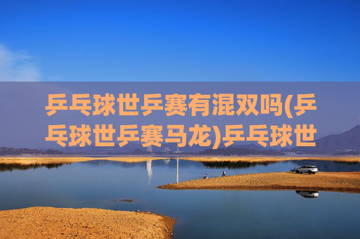 乒乓球世乒赛有混双吗(乒乓球世乒赛马龙)乒乓球世乒赛有混双吗？马龙与世乒赛混双项目的关联及情况分析
