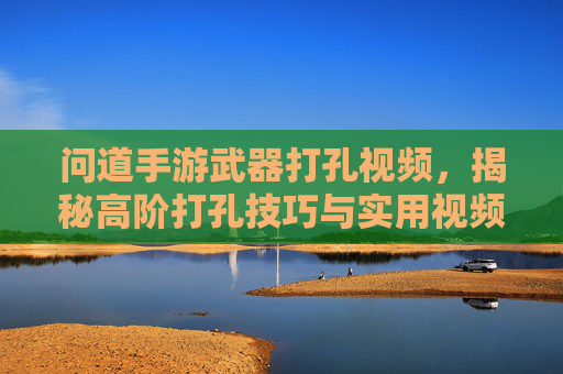 问道手游武器打孔视频，揭秘高阶打孔技巧与实用视频解析，问道手游武器打孔视频，揭秘高阶打孔技巧与实用视频解析