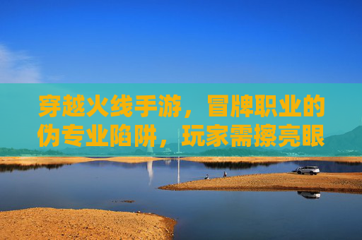 穿越火线手游，冒牌职业的伪专业陷阱，玩家需擦亮眼睛辨别真伪，穿越火线手游，冒牌职业的伪专业陷阱，玩家需擦亮眼睛辨别真伪