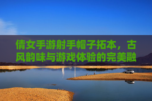 倩女手游射手帽子拓本，古风韵味与游戏体验的完美融合，倩女手游射手帽子拓本，古风韵味与游戏体验的完美融合