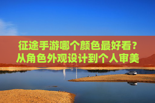 征途手游哪个颜色最好看?从角色外观设计到个人审美,深度解析你的最佳选择,征途手游哪个颜色最好看?从角色外观设计到个人审美,深度解析你的最佳选择