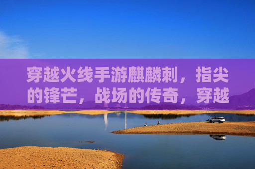 穿越火线手游麒麟刺，指尖的锋芒，战场的传奇，穿越火线手游麒麟刺，指尖的锋芒，战场的传奇