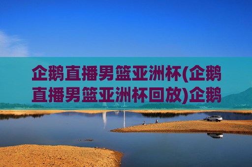 企鹅直播男篮亚洲杯(企鹅直播男篮亚洲杯回放)企鹅直播男篮亚洲杯（直播及比赛回放）
