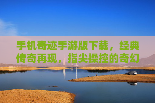 手机奇迹手游版下载，经典传奇再现，指尖操控的奇幻冒险之旅，手机奇迹手游版下载，经典传奇再现，指尖操控的奇幻冒险之旅
