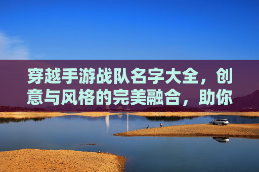 穿越手游战队名字大全,创意与风格的完美融合,助你打造专属战队标识