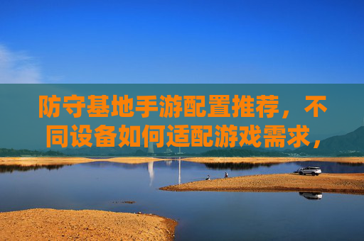 防守基地手游配置推荐,不同设备如何适配游戏需求,玩好防守策略关卡,防守基地手游配置推荐,不同设备如何适配游戏需求,玩好策略关卡