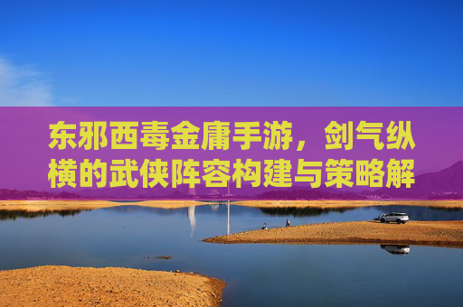 东邪西毒金庸手游，剑气纵横的武侠阵容构建与策略解析，东邪西毒金庸手游，剑气纵横的武侠阵容构建与策略解析