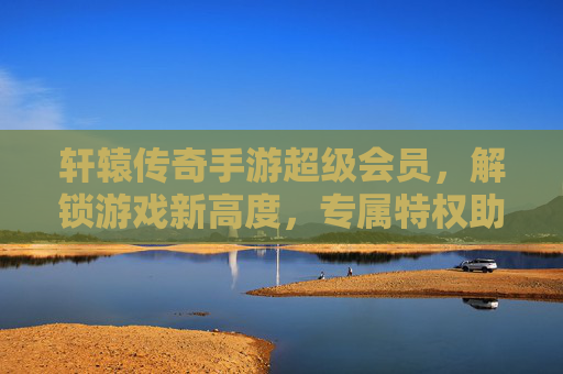 轩辕传奇手游超级会员,解锁游戏新高度,专属特权助你称霸传奇世界,轩辕传奇手游超级会员,解锁游戏新高度,专属特权助你称霸传奇世界