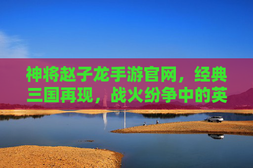 神将赵子龙手游官网,经典三国再现,战火纷争中的英雄集结地,神将赵子龙手游官网,经典三国再现,战火纷争中的英雄集结地