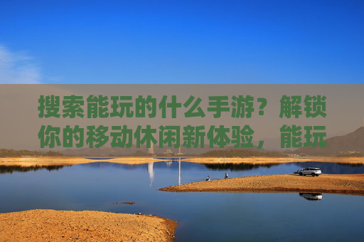 搜索能玩的什么手游？解锁你的移动休闲新体验，能玩的手游推荐，解锁你的移动休闲新体验