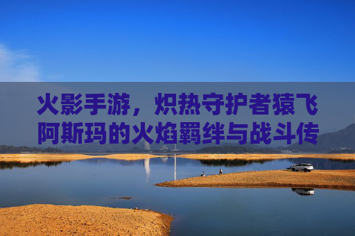 火影手游,炽热守护者猿飞阿斯玛的火焰羁绊与战斗传承,火影手游炽热守护者猿飞阿斯玛的火焰羁绊与战斗传承