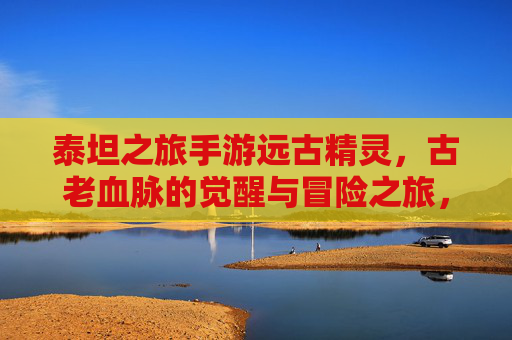 泰坦之旅手游远古精灵，古老血脉的觉醒与冒险之旅，泰坦之旅手游远古精灵，古老血脉的觉醒与冒险之旅