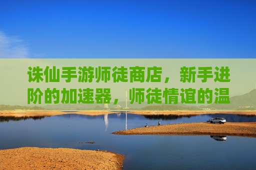 诛仙手游师徒商店,新手进阶的加速器,师徒情谊的温馨见证,诛仙手游师徒商店,新手进阶加速器,师徒情谊的温馨见证