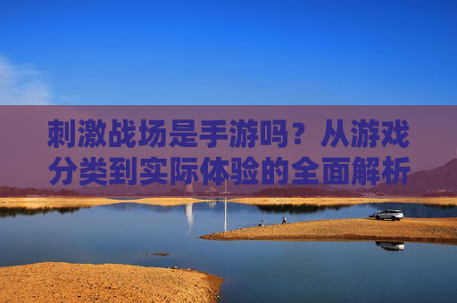 刺激战场是手游吗?从游戏分类到实际体验的全面解析,刺激战场是手游吗?从游戏分类到实际体验的全面解析