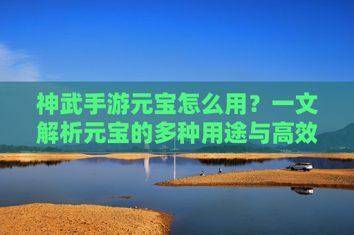 神武手游元宝怎么用?一文解析元宝的多种用途与高效使用策略,神武手游元宝怎么用?一文解析元宝的多种用途与高效使用策略