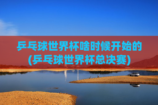 乒乓球世界杯啥时候开始的(乒乓球世界杯总决赛)