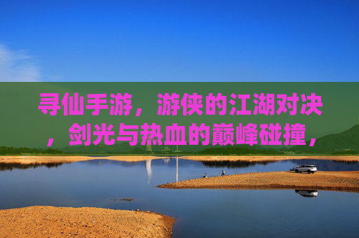 寻仙手游,游侠的江湖对决,剑光与热血的巅峰碰撞,寻仙手游,游侠的江湖对决,剑光与热血的巅峰碰撞