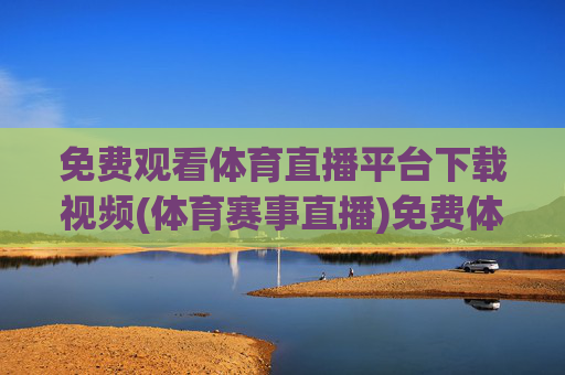免费观看体育直播平台下载视频(体育赛事直播)免费体育直播平台下载，赛事直播视频观看