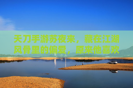 天刀手游苏夜来,藏在江湖风骨里的偏爱,原来他喜欢这些雅物与静物,天刀苏夜来,藏在江湖风骨里的偏爱,原来他喜欢这些雅物与静物