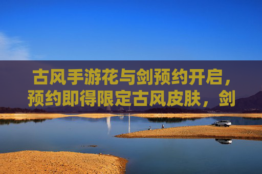 古风手游花与剑预约开启,预约即得限定古风皮肤,剑指江湖,预约即刻启程