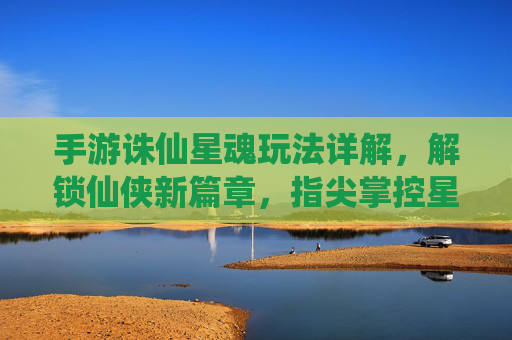 手游诛仙星魂玩法详解,解锁仙侠新篇章,指尖掌控星辰力量,手游诛仙星魂玩法详解,解锁仙侠新篇章,指尖掌控星辰力量