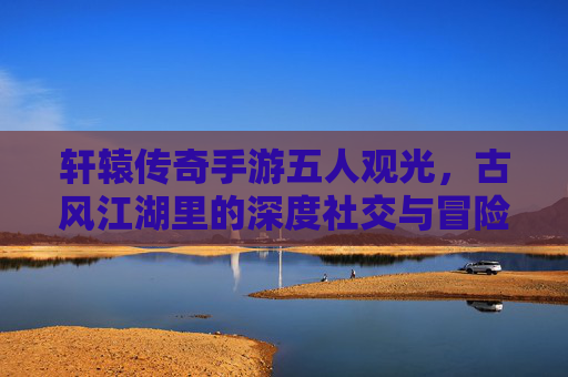 轩辕传奇手游五人观光，古风江湖里的深度社交与冒险体验，轩辕传奇五人观光，古风江湖里的深度社交与冒险体验