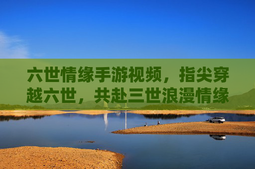 六世情缘手游视频,指尖穿越六世,共赴三世浪漫情缘,六世情缘手游视频,指尖穿越六世,共赴三世浪漫情缘