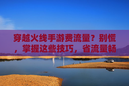 穿越火线手游费流量？别慌，掌握这些技巧，省流量畅玩不心疼！穿越火线手游费流量？别慌，掌握这些技巧，省流量畅玩不心疼！