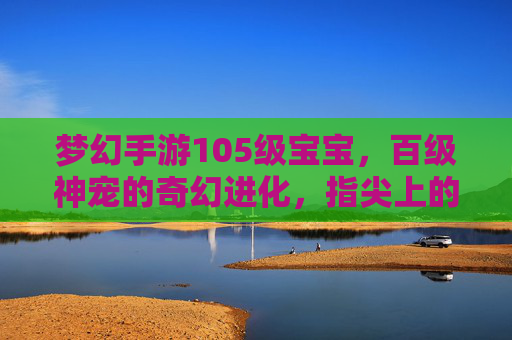 梦幻手游105级宝宝,百级神宠的奇幻进化,指尖上的战斗新篇章,梦幻手游105级宝宝,百级神宠的奇幻进化,指尖上的战斗新篇章
