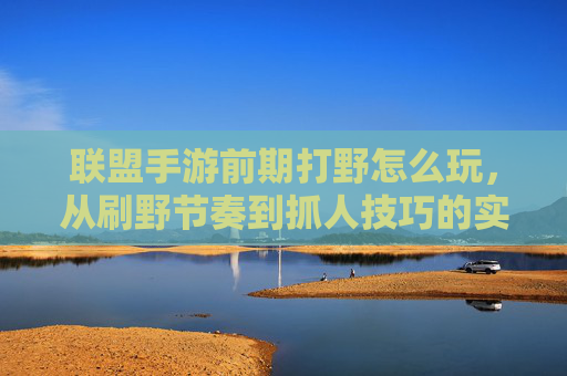 联盟手游前期打野怎么玩，从刷野节奏到抓人技巧的实战解析，联盟手游前期打野怎么玩，从刷野节奏到抓人技巧的实战解析