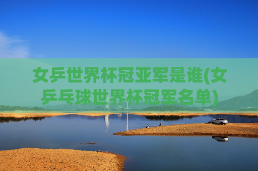 女乒世界杯冠亚军是谁(女乒乓球世界杯冠军名单)