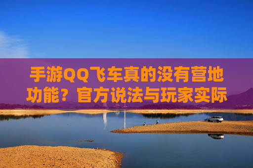 手游QQ飞车真的没有营地功能?官方说法与玩家实际体验的对比分析,手游QQ飞车真的没有营地功能?官方说法与玩家实际体验的对比分析