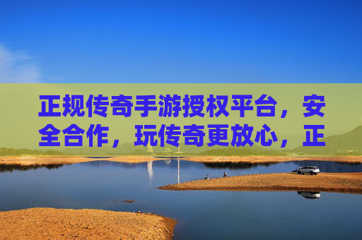 正规传奇手游授权平台，安全合作，玩传奇更放心，正规传奇手游授权平台，安全合作，玩传奇更放心