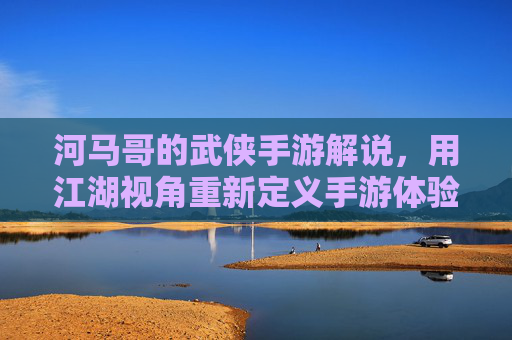 河马哥的武侠手游解说，用江湖视角重新定义手游体验，河马哥武侠手游解说，以江湖视角重新定义手游体验