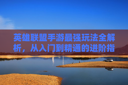 英雄联盟手游最强玩法全解析,从入门到精通的进阶指南,英雄联盟手游最强玩法全解析,从入门到精通的进阶指南