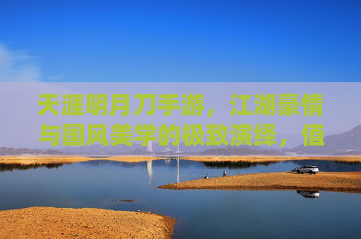 天涯明月刀手游，江湖豪情与国风美学的极致演绎，值得入手的武侠手游推荐，天涯明月刀手游，江湖豪情与国风美学，值得入手的武侠手游推荐