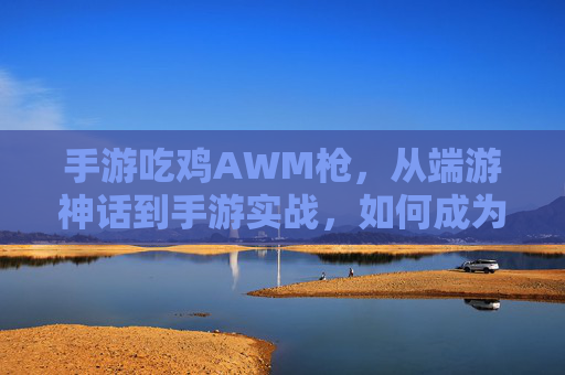 手游吃鸡AWM枪,从端游神话到手游实战,如何成为远距离制胜的神枪手,手游吃鸡AWM实战,从端游神话到远距离制胜的神枪手进阶指南