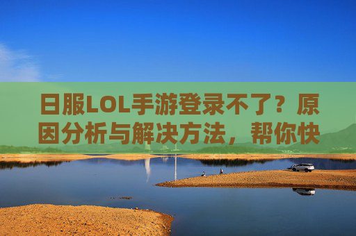 日服LOL手游登录不了？原因分析与解决方法，帮你快速解决登录难题！日服LOL手游登录不了？原因分析与解决方法，帮你快速解决登录难题！