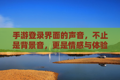 手游登录界面的声音，不止是背景音，更是情感与体验的传递者，手游登录界面的声音，不止是背景音，更是情感与体验的传递者