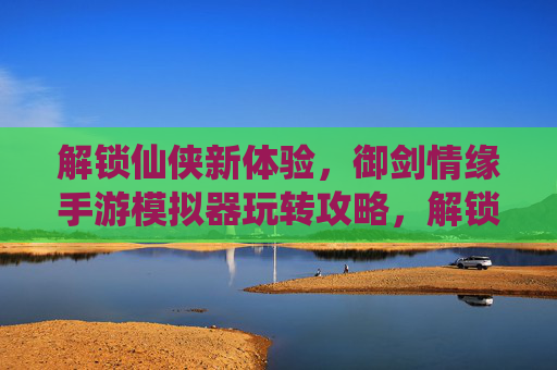 解锁仙侠新体验，御剑情缘手游模拟器玩转攻略，解锁仙侠新体验，御剑情缘手游模拟器玩转攻略