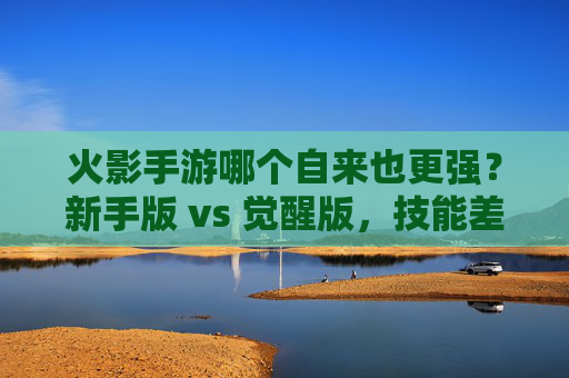 火影手游哪个自来也更强？新手版 vs 觉醒版，技能差异与阵容适配全解析，火影手游自来也新手版 vs 觉醒版，技能差异与阵容适配全解析