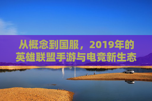 从概念到国服，2019年的英雄联盟手游与电竞新生态的开端，2019年英雄联盟手游，从概念到国服，电竞新生态的开端
