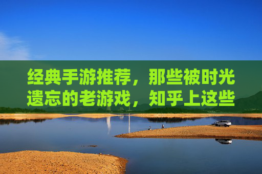 经典手游推荐，那些被时光遗忘的老游戏，知乎上这些怀旧玩家都在重玩！经典手游推荐，那些被时光遗忘的老游戏，知乎怀旧玩家都在重玩！