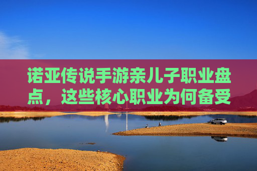 诺亚传说手游亲儿子职业盘点,这些核心职业为何备受玩家青睐?诺亚传说手游核心职业盘点,这些亲儿子职业为何备受玩家青睐?