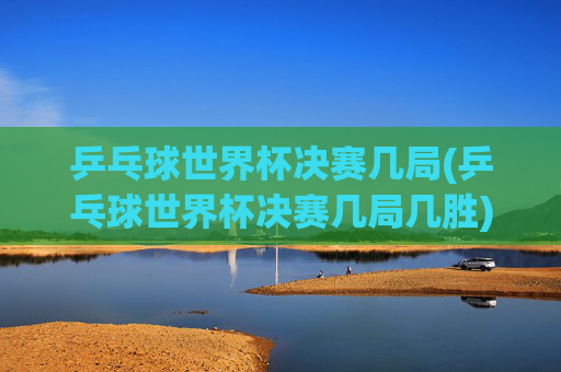 乒乓球世界杯决赛几局(乒乓球世界杯决赛几局几胜)